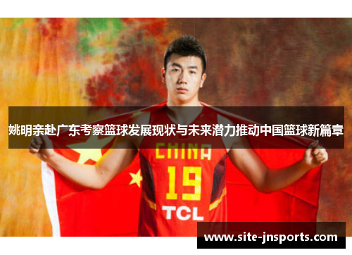 姚明亲赴广东考察篮球发展现状与未来潜力推动中国篮球新篇章