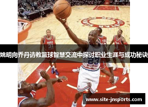姚明向乔丹请教篮球智慧交流中探讨职业生涯与成功秘诀