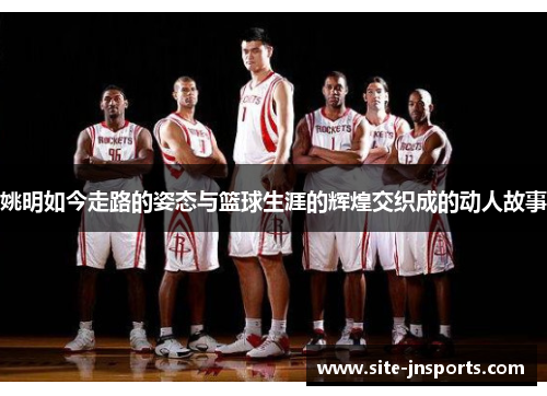 姚明如今走路的姿态与篮球生涯的辉煌交织成的动人故事