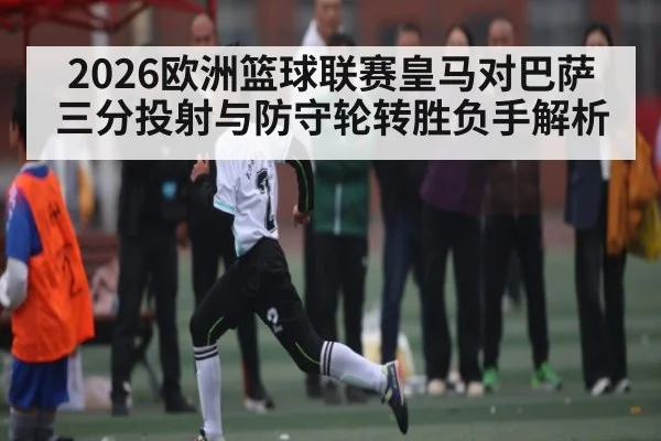 2026欧洲篮球联赛皇马对巴萨三分投射与防守轮转胜负手解析